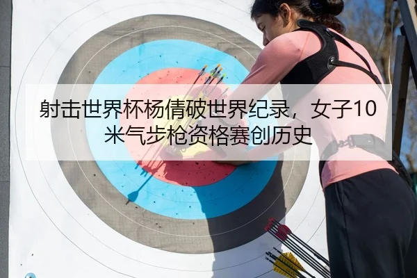 射击世界杯杨倩破世界纪录，女子10米气步枪资格赛创历史