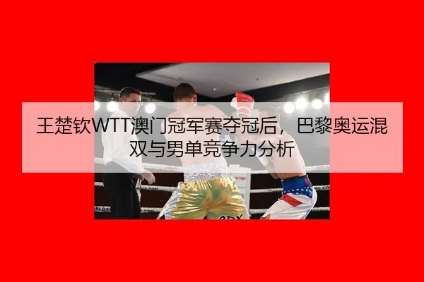 王楚钦WTT澳门冠军赛夺冠后，巴黎奥运混双与男单竞争力分析